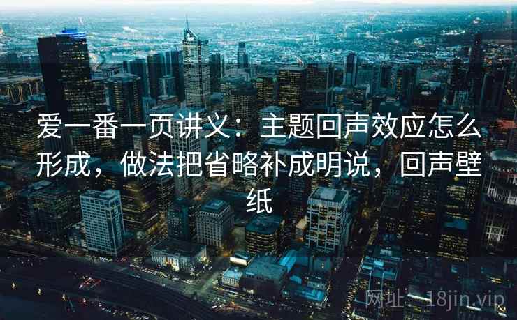 爱一番一页讲义：主题回声效应怎么形成，做法把省略补成明说，回声壁纸