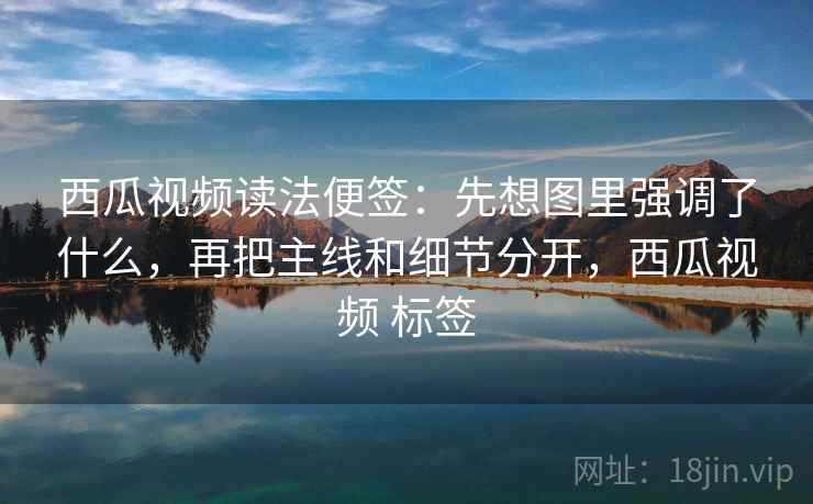西瓜视频读法便签:先想图里强调了什么,再把主线和细节分开,西瓜视频 标签 西瓜视频读法便签:先想图里强调了什么,再把主线和细节分开,西瓜视频 标签