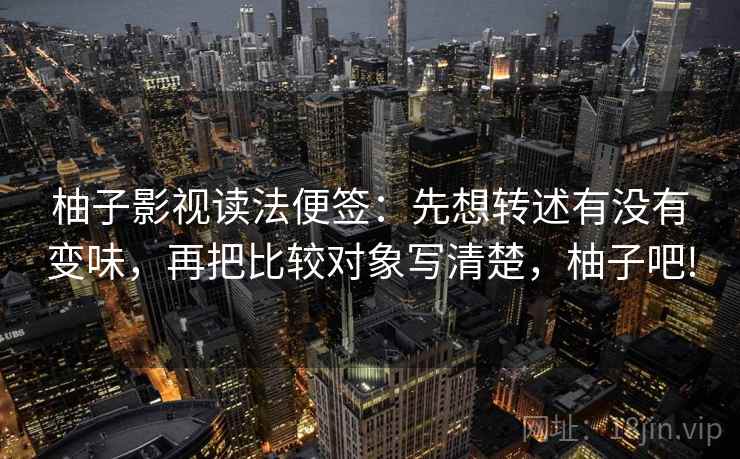 柚子影视读法便签：先想转述有没有变味，再把比较对象写清楚，柚子吧!