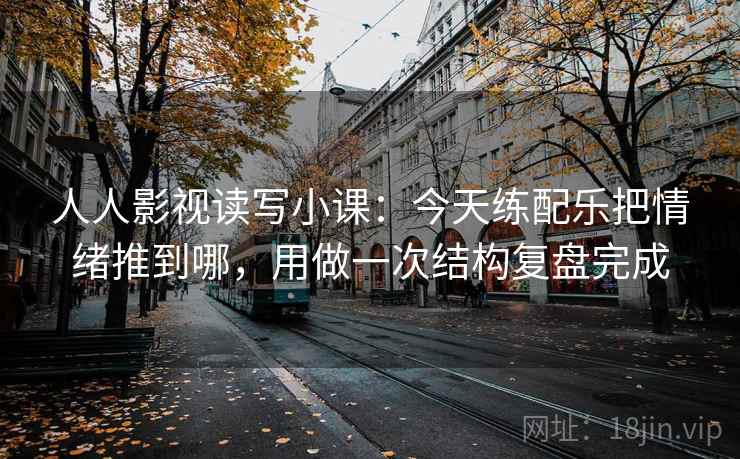 人人影视读写小课：今天练配乐把情绪推到哪，用做一次结构复盘完成
