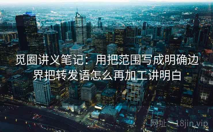 觅圈讲义笔记：用把范围写成明确边界把转发语怎么再加工讲明白