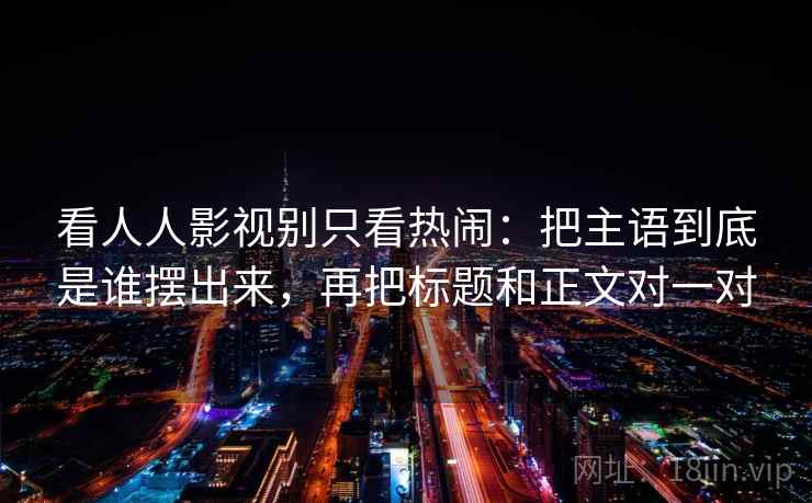 看人人影视别只看热闹：把主语到底是谁摆出来，再把标题和正文对一对