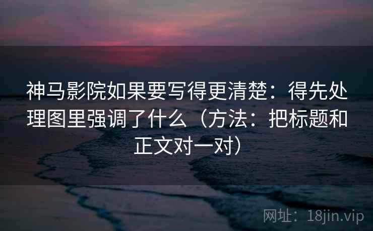 神马影院如果要写得更清楚:得先处理图里强调了什么(方法:把标题和正文对一对) 神马影院如果要写得更清楚:得先处理图里强调了什么(方法:把标题和正文对一对)